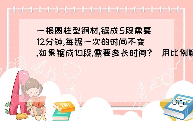 一根圆柱型钢材,锯成5段需要12分钟,每锯一次的时间不变.如果锯成10段,需要多长时间?（用比例解答）