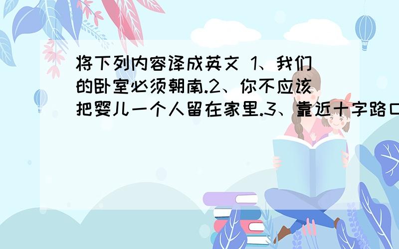 将下列内容译成英文 1、我们的卧室必须朝南.2、你不应该把婴儿一个人留在家里.3、靠近十字路口这一带有几幢高楼4、--我们需要买更大些的房子--我同意你的意见5、他以前住在乡下,但现在