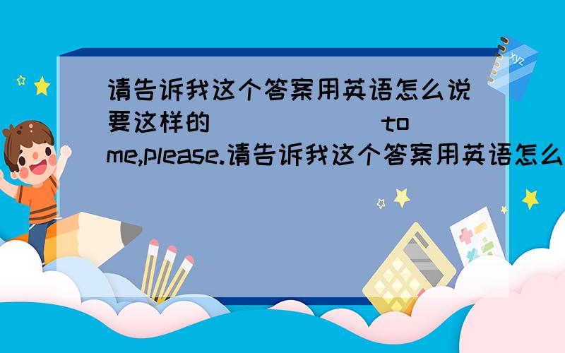 请告诉我这个答案用英语怎么说要这样的 ______to me,please.请告诉我这个答案用英语怎么说要这样的 ______to me,please.