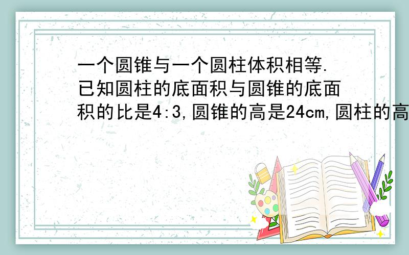 一个圆锥与一个圆柱体积相等.已知圆柱的底面积与圆锥的底面积的比是4:3,圆锥的高是24cm,圆柱的高是多少讲清楚理由,为什么?