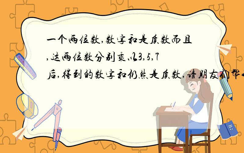 一个两位数,数字和是质数而且,这两位数分别乘以3,5,7后,得到的数字和仍然是质数,请朋友们帮我算下 有解得 请哪位厉害的朋友帮我做下 把你做的步骤也详细的写下