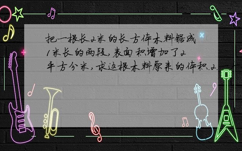 把一根长2米的长方体木料锯成1米长的两段,表面积增加了2平方分米,求这根木料原来的体积.2.一个长方体的体积是385立方厘米，且长、宽、高都是质数，求这个长方体的表面积3、24个正方体