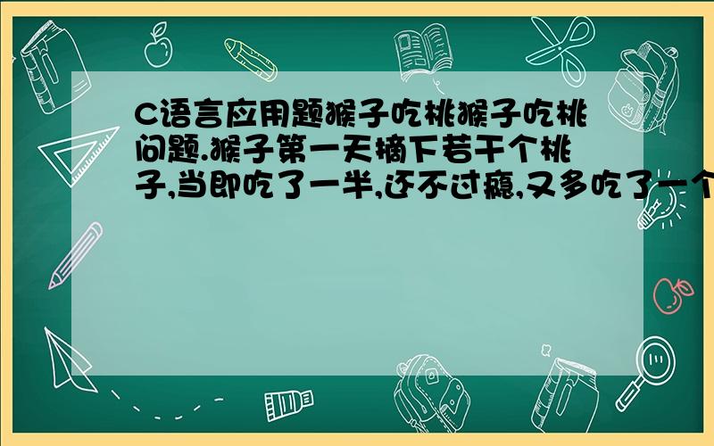 C语言应用题猴子吃桃猴子吃桃问题.猴子第一天摘下若干个桃子,当即吃了一半,还不过瘾,又多吃了一个.第二天早上又将剩下的桃子吃掉一半,又多吃了一个.以后每天早上都吃了前一天剩下的