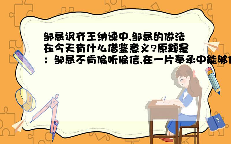 邹忌讽齐王纳谏中,邹忌的做法在今天有什么借鉴意义?原题是：邹忌不肯偏听偏信,在一片奉承中能够保持清醒的头脑,注重客观实际,并进而找出别人奉承的原因加以警惕,而且能以此为鉴,去讽