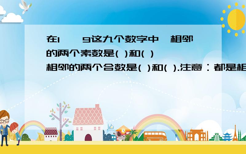 在1——9这九个数字中,相邻的两个素数是( )和( ),相邻的两个合数是( )和( ).注意：都是相邻!