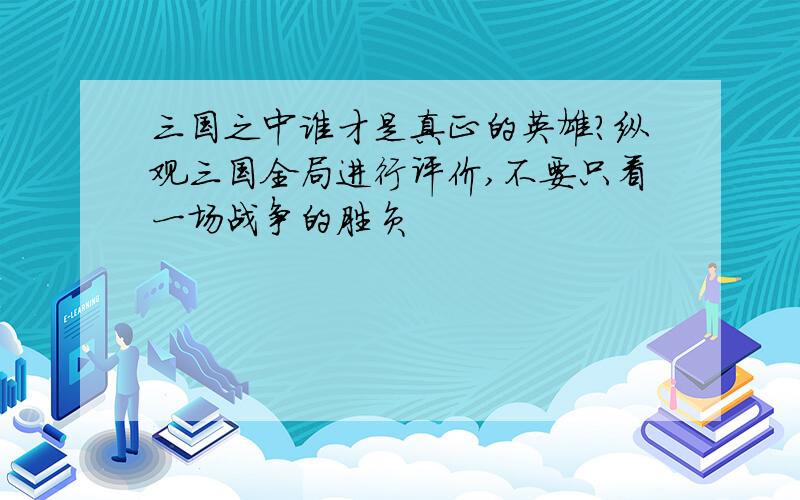 三国之中谁才是真正的英雄?纵观三国全局进行评价,不要只看一场战争的胜负