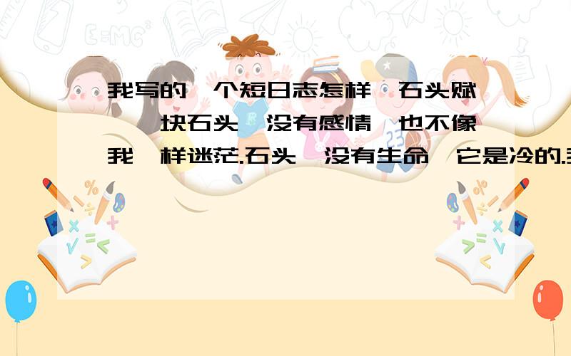 我写的一个短日志怎样《石头赋》一块石头,没有感情,也不像我一样迷茫.石头,没有生命,它是冷的.我多想像它,冷酷无情.深谷,我抚摸着一块块石头,看着它们那坑坑洼洼的裂痕,那仿佛是它们