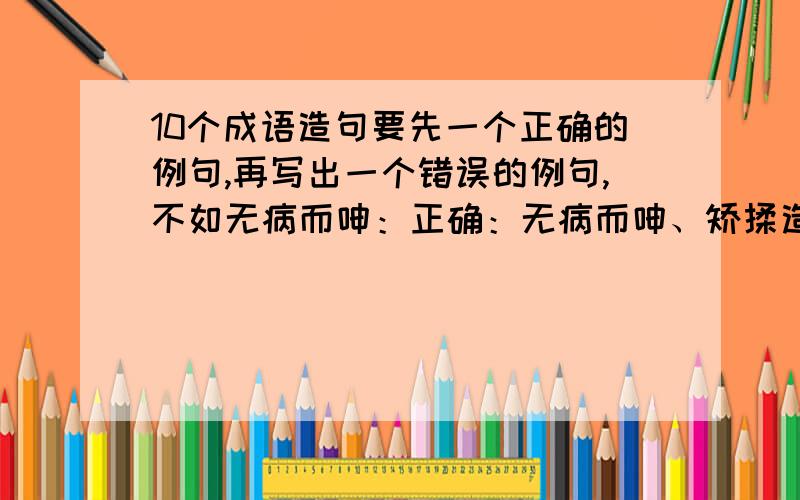 10个成语造句要先一个正确的例句,再写出一个错误的例句,不如无病而呻：正确：无病而呻、矫揉造作的作品让人讨厌.错误：他在床上无病而呻,希望妈妈准许他不去上学.要这10个造句,向上头