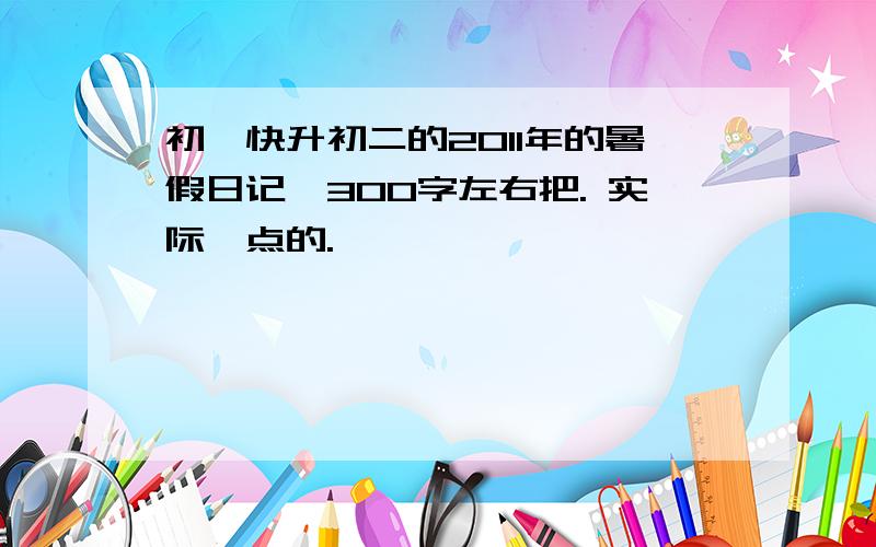 初一快升初二的2011年的暑假日记、300字左右把. 实际一点的.