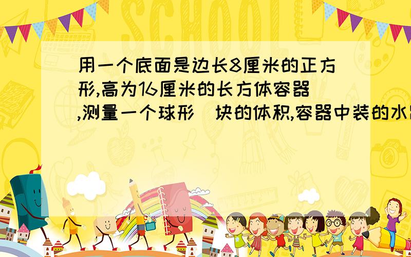 用一个底面是边长8厘米的正方形,高为16厘米的长方体容器,测量一个球形鉄块的体积,容器中装的水距杯口还有2厘米.当鉄块放入容器中,有部分水溢出,当把铁块取出后,水面下降5厘米,求球形鉄