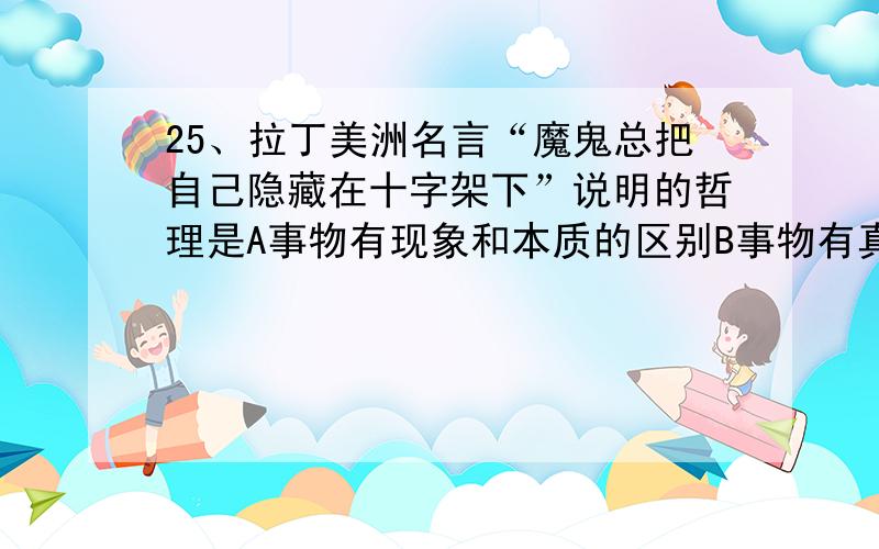 25、拉丁美洲名言“魔鬼总把自己隐藏在十字架下”说明的哲理是A事物有现象和本质的区别B事物有真相和假象之分C假象也是事物本质的反映D假象和本质是对立统一的26、“防微杜渐”与“