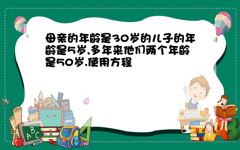 母亲的年龄是30岁的儿子的年龄是5岁,多年来他们两个年龄是50岁.使用方程