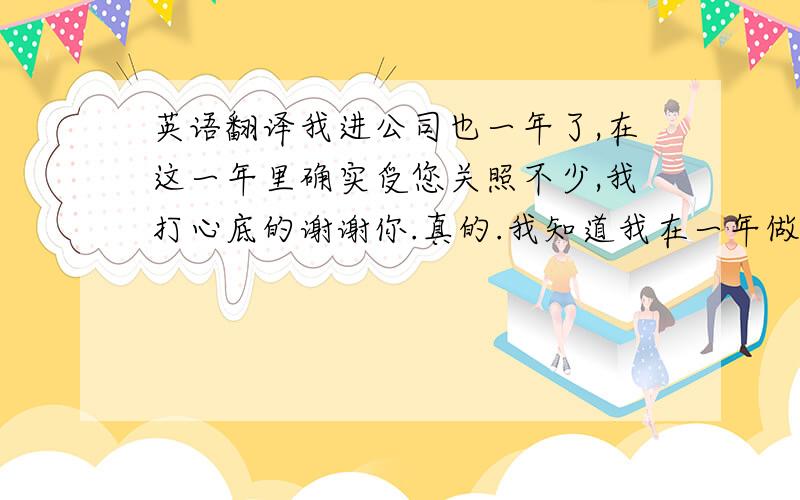 英语翻译我进公司也一年了,在这一年里确实受您关照不少,我打心底的谢谢你.真的.我知道我在一年做的不好,但我一直在努力,真的一直在努力,以成为部门一员为目标在努力着.自我从那个部