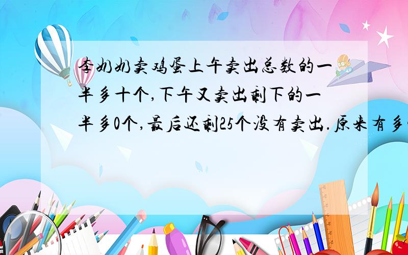 李奶奶卖鸡蛋上午卖出总数的一半多十个,下午又卖出剩下的一半多0个,最后还剩25个没有卖出.原来有多少个