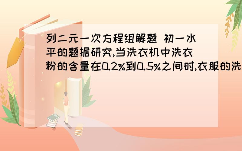 列二元一次方程组解题 初一水平的题据研究,当洗衣机中洗衣粉的含量在0.2%到0.5%之间时,衣服的洗涤效果最好,因为此时表面活性较大.现将4.94千克的衣服放入最大容量为15千克的洗衣机中,欲