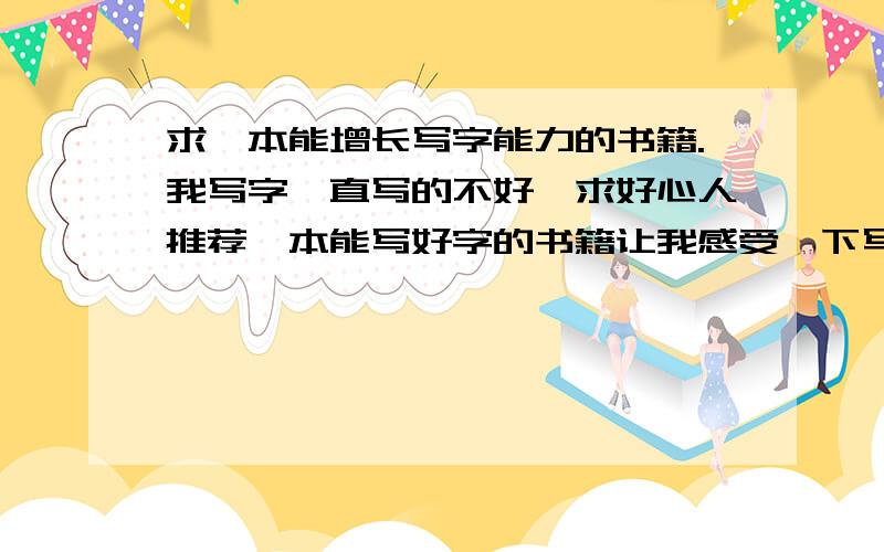 求一本能增长写字能力的书籍.我写字一直写的不好,求好心人推荐一本能写好字的书籍让我感受一下写好字的感觉的