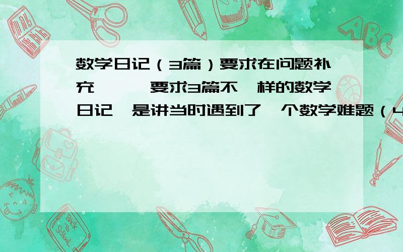 数学日记（3篇）要求在问题补充↓↓↓要求3篇不一样的数学日记,是讲当时遇到了一个数学难题（4年级的）,然后把其中的奥秘说清楚,然后写懂得了什么道理,把格式写清楚,要空几格的空清