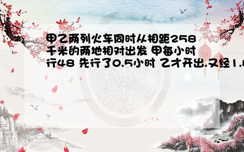 甲乙两列火车同时从相距258千米的两地相对出发 甲每小时行48 先行了0.5小时 乙才开出.又经1.8小时后 两车相遇,问乙车的速度