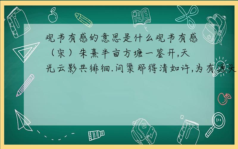 观书有感的意思是什么观书有感（宋）朱熹半亩方塘一鉴开,天光云影共徘徊.问渠那得清如许,为有源头活水来.