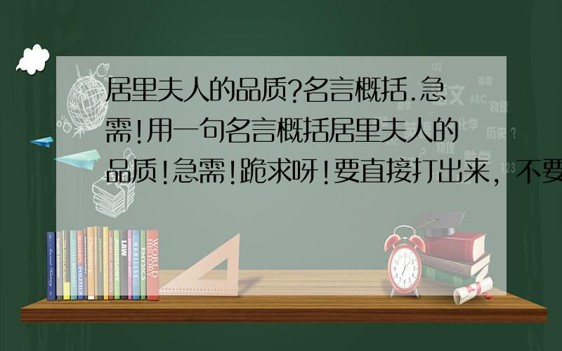 居里夫人的品质?名言概括.急需!用一句名言概括居里夫人的品质!急需!跪求呀!要直接打出来，不要只给我说个出处！！！！！！！！！！！！！！！！！