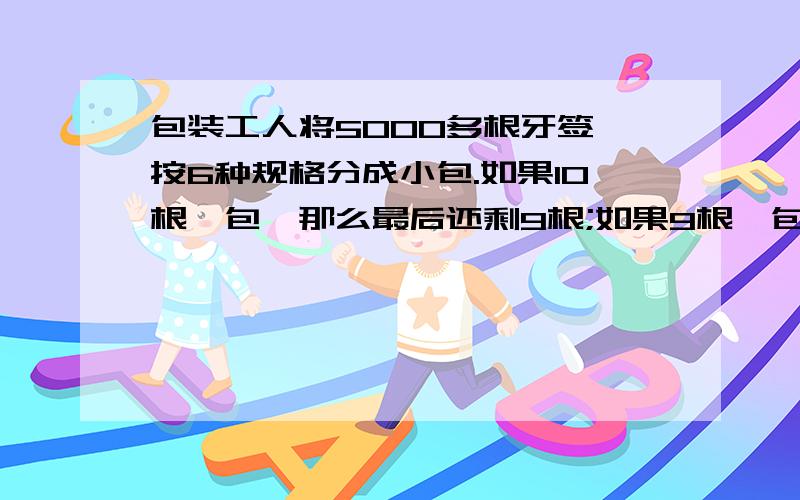 包装工人将5000多根牙签,按6种规格分成小包.如果10根一包,那么最后还剩9根;如果9根一包,那么最后还剩8根;第三,四五,六种的规格是分别以8,7,6,5根为一包,那么最后也分别剩7,6,5,4根.原来一共有