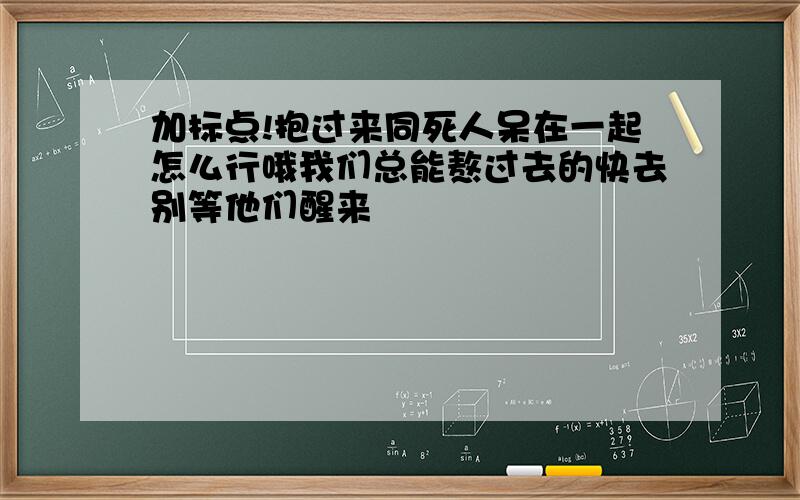 加标点!抱过来同死人呆在一起怎么行哦我们总能熬过去的快去别等他们醒来