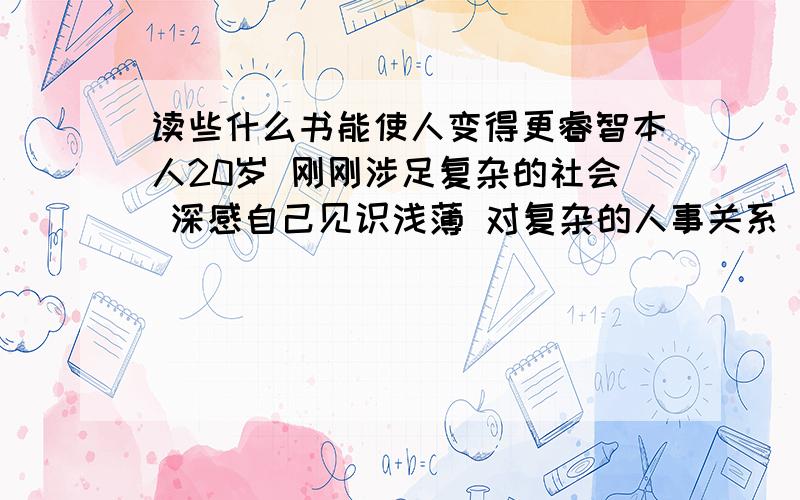 读些什么书能使人变得更睿智本人20岁 刚刚涉足复杂的社会 深感自己见识浅薄 对复杂的人事关系 缺乏正确的判断能力 我需要知识来武装自己 希望网友们提供一些中外名家的著作 有TXT下载