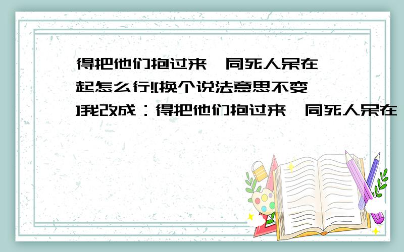 得把他们抱过来,同死人呆在一起怎么行![换个说法意思不变]我改成：得把他们抱过来,同死人呆在一起怎么行呢?