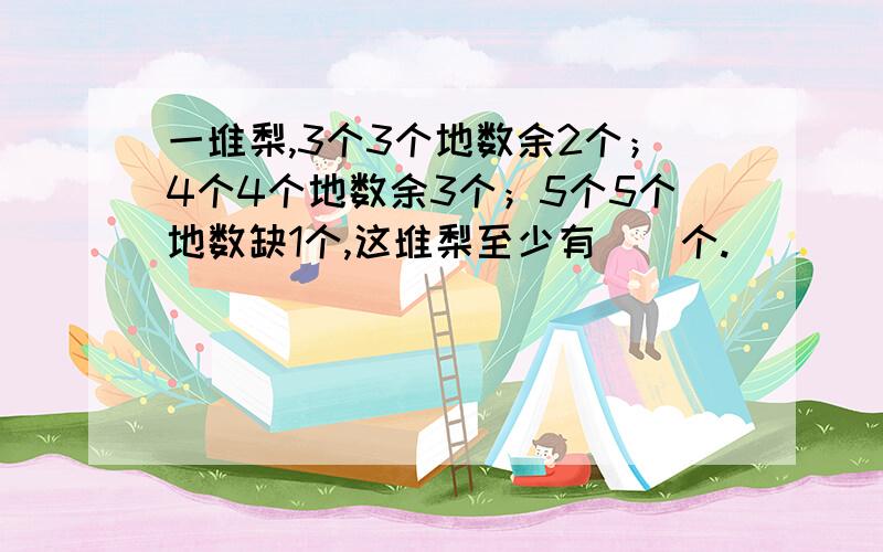 一堆梨,3个3个地数余2个；4个4个地数余3个；5个5个地数缺1个,这堆梨至少有（）个.