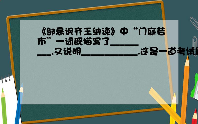 《邹忌讽齐王纳谏》中“门庭若市”一词既描写了_________,又说明____________.这是一道考试题!请大家按考试题的格式回答!