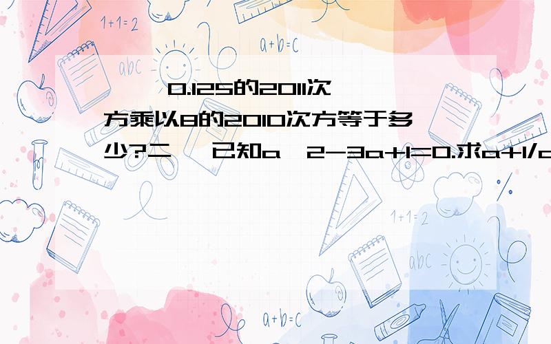 一、 0.125的2011次方乘以8的2010次方等于多少?二、 已知a^2-3a+1=0.求a+1/a 、 a^2+1/a^2 和 （a-1/a）^2 三、 已知x^m=8,x^n=32,则x^m-n=_____.若（2x-3）^x-3=1则x=_____.(无需过程）