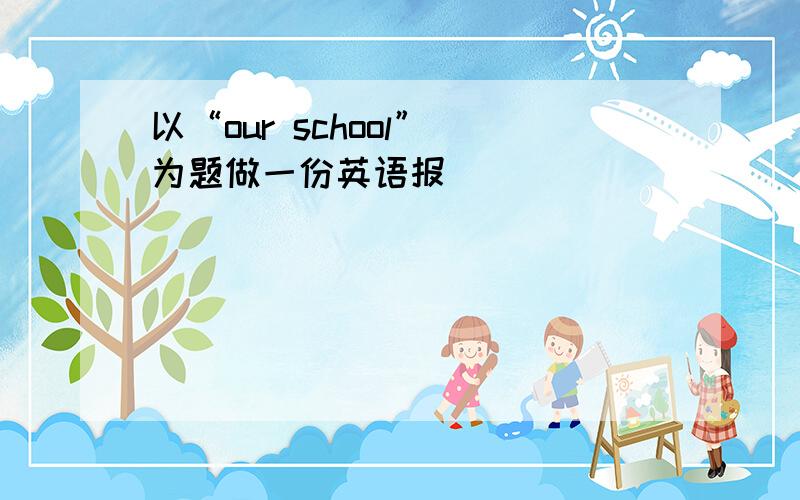 以“our school” 为题做一份英语报