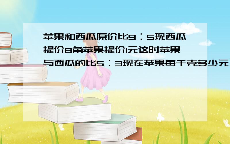 苹果和西瓜原价比9：5现西瓜提价8角苹果提价1元这时苹果与西瓜的比5：3现在苹果每千克多少元