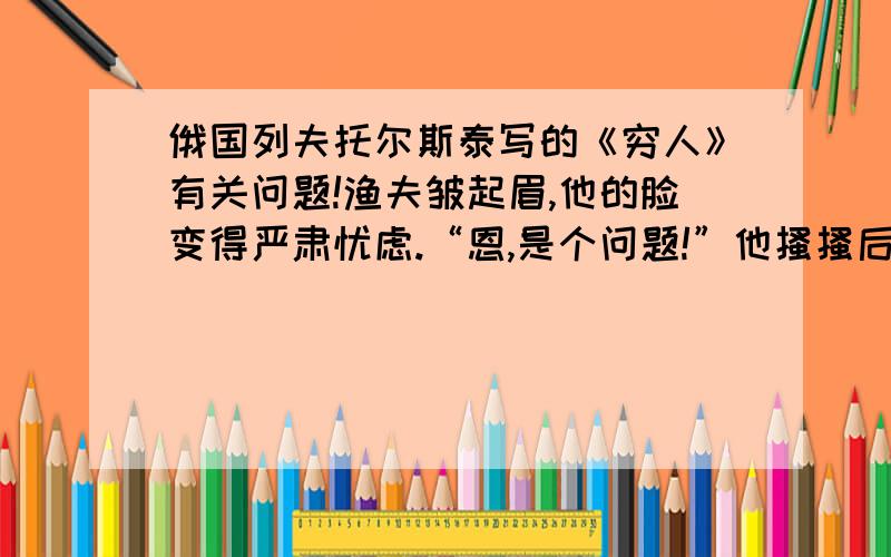 俄国列夫托尔斯泰写的《穷人》有关问题!渔夫皱起眉,他的脸变得严肃忧虑.“恩,是个问题!”他搔搔后脑勺说,“恩,你看怎么办?得他们抱来,同死人待在一起怎么行!哦,我们,我们总能熬过去的!