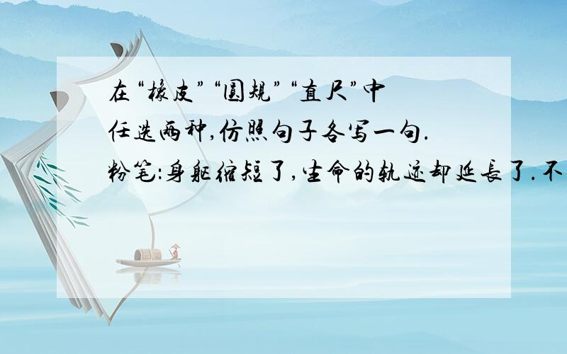 在“橡皮”“圆规”“直尺”中任选两种,仿照句子各写一句.粉笔：身躯缩短了,生命的轨迹却延长了.不要复制的