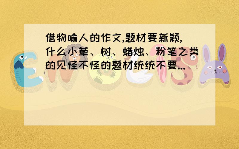 借物喻人的作文,题材要新颖,什么小草、树、蜡烛、粉笔之类的见怪不怪的题材统统不要...