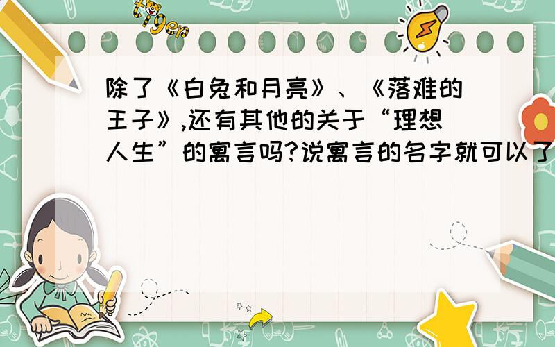 除了《白兔和月亮》、《落难的王子》,还有其他的关于“理想人生”的寓言吗?说寓言的名字就可以了,不用那么麻烦 ,而且是关于“理想人生”的寓言啊!