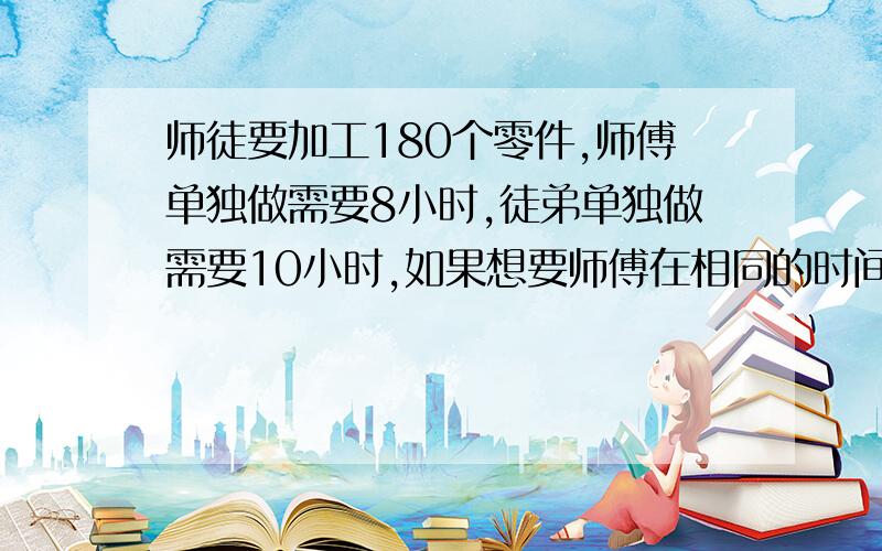 师徒要加工180个零件,师傅单独做需要8小时,徒弟单独做需要10小时,如果想要师傅在相同的时间内完成任务,徒弟要加工多少个零件?