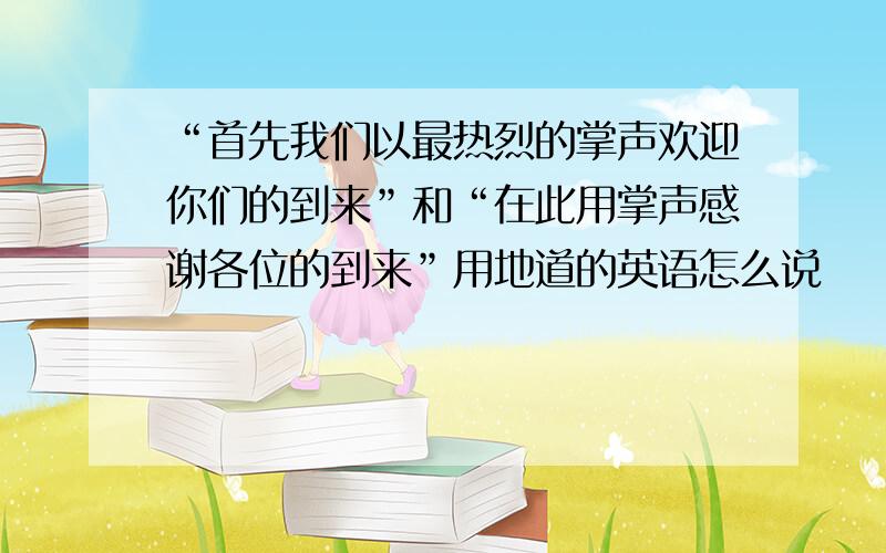 “首先我们以最热烈的掌声欢迎你们的到来”和“在此用掌声感谢各位的到来”用地道的英语怎么说