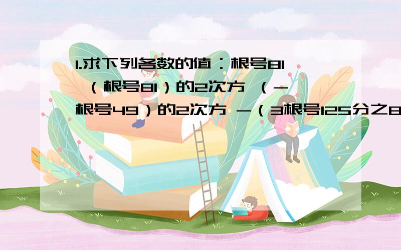 1.求下列各数的值：根号81 （根号81）的2次方 （-根号49）的2次方 -（3根号125分之8）的3次方（3根号9）的3次方 （3根号0.125）的2次方 根号（-5）的2次方 （根号0.8）的2次方 根号（-0.4）的2次