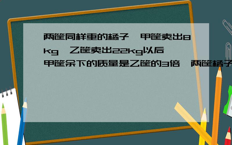 两筐同样重的橘子,甲筐卖出8kg,乙筐卖出22kg以后,甲筐余下的质量是乙筐的3倍,两筐橘子各有多少千克?要算式 不要方程 每步算式要有它的意思 明天就要交作业了 （麻烦大家了）