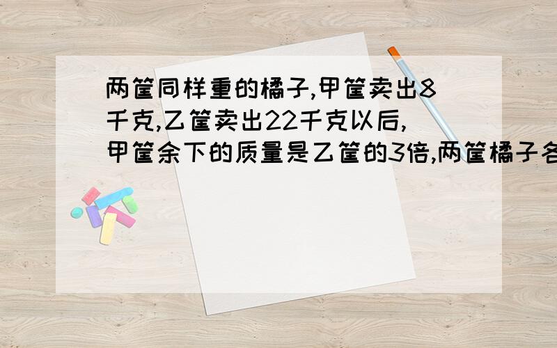 两筐同样重的橘子,甲筐卖出8千克,乙筐卖出22千克以后,甲筐余下的质量是乙筐的3倍,两筐橘子各有多少千克?