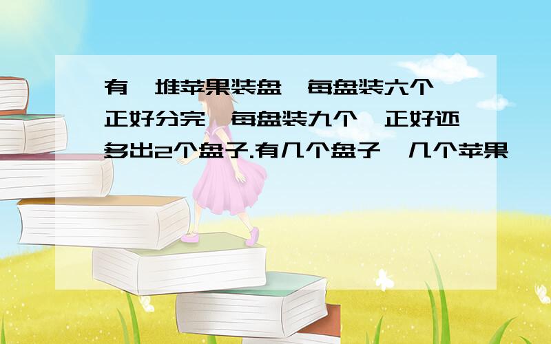 有一堆苹果装盘,每盘装六个,正好分完,每盘装九个,正好还多出2个盘子.有几个盘子,几个苹果