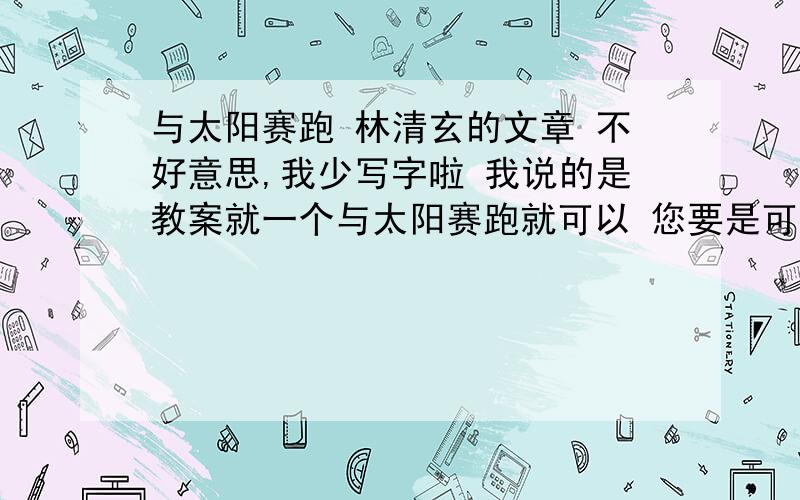 与太阳赛跑 林清玄的文章 不好意思,我少写字啦 我说的是教案就一个与太阳赛跑就可以 您要是可以的话 可以发给我 多给分都可以