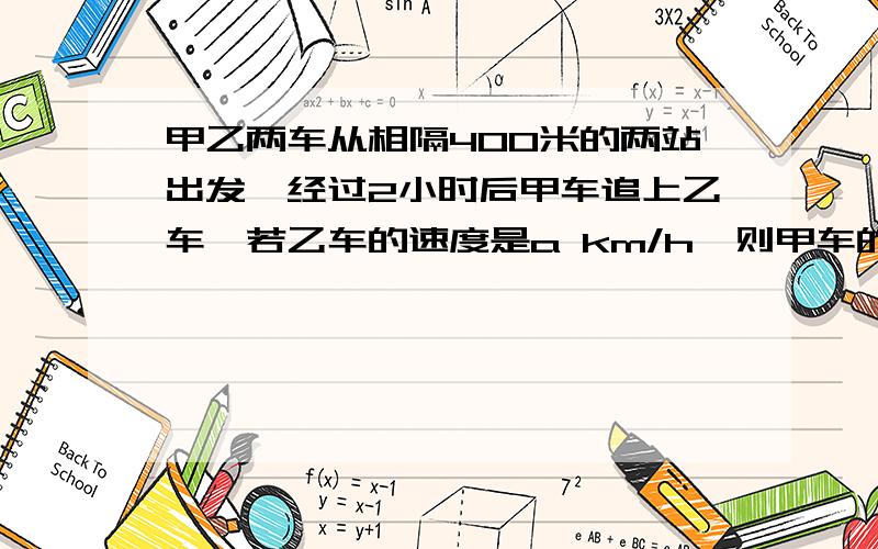 甲乙两车从相隔400米的两站出发,经过2小时后甲车追上乙车,若乙车的速度是a km/h,则甲车的速度为（）km/h