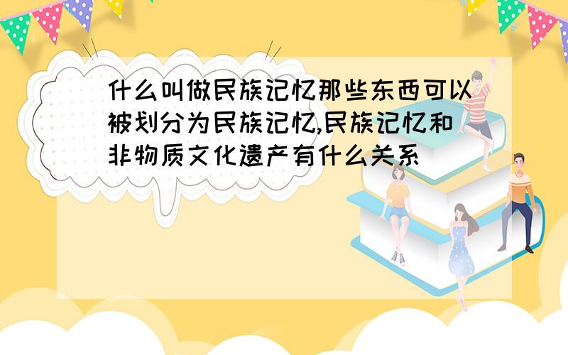 什么叫做民族记忆那些东西可以被划分为民族记忆,民族记忆和非物质文化遗产有什么关系