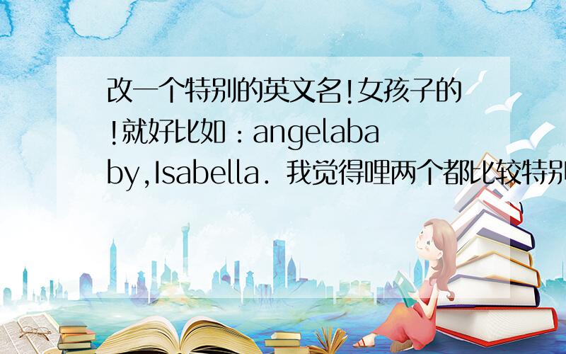 改一个特别的英文名!女孩子的!就好比如：angelababy,Isabella．我觉得哩两个都比较特别又好听!
