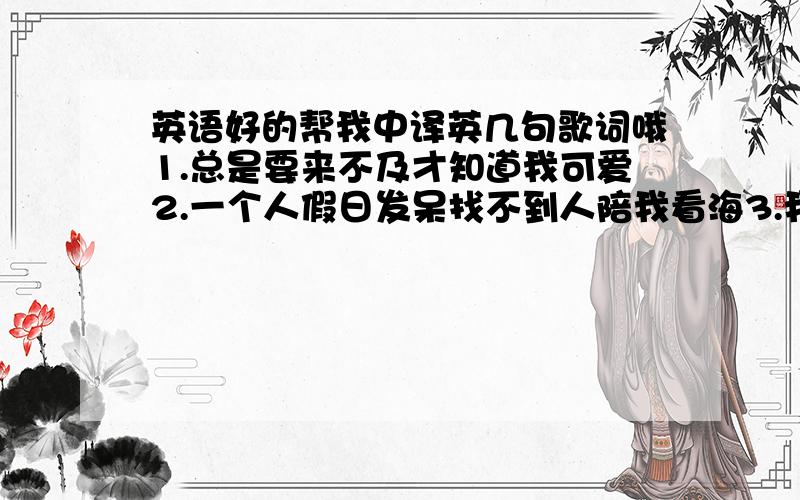 英语好的帮我中译英几句歌词哦1.总是要来不及才知道我可爱2.一个人假日发呆找不到人陪我看海3.我在幸福的门外却一直都进不来4.终于看开爱回不来,而你总是太晚明白意译就行,会哪句译哪