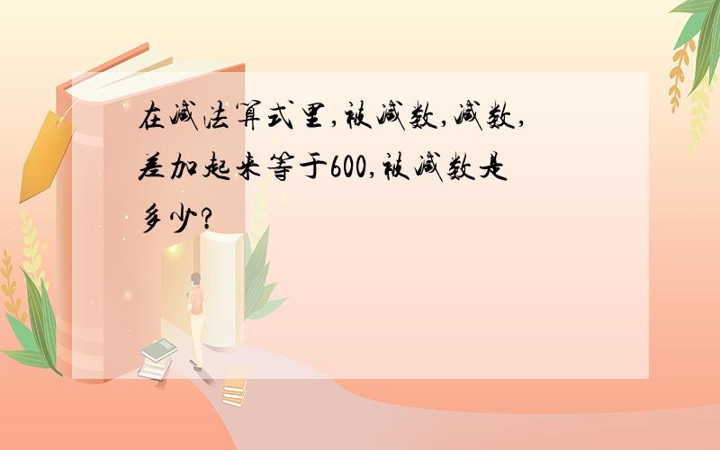 在减法算式里,被减数,减数,差加起来等于600,被减数是多少?