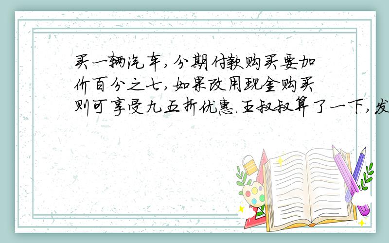 买一辆汽车,分期付款购买要加价百分之七,如果改用现金购买则可享受九五折优惠.王叔叔算了一下,发现分期付款比现金要多付7200元,你知道这辆汽车原价是多少元吗?